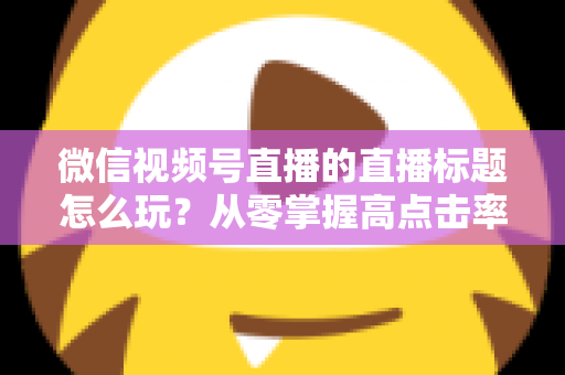 微信视频号直播的直播标题怎么玩?从零掌握高点击率标题的创作心法与实战模板 微信视频号直播的直播标题怎么玩?从零掌握高点击率标题的创作心法与实战模板