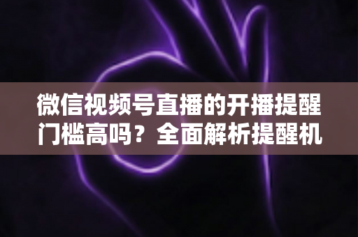 微信视频号直播的开播提醒门槛高吗？全面解析提醒机制、设置方法与运营优化技巧