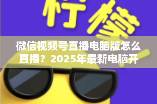 微信视频号直播电脑版怎么直播？2025年最新电脑开播全攻略，新手也能一次上手