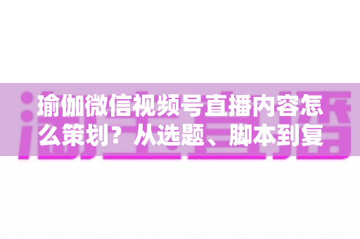 瑜伽微信视频号直播内容怎么策划?从选题、脚本到复盘的全流程实战指南 瑜伽微信视频号直播内容怎么策划?从选题、脚本到复盘的全流程实战指南