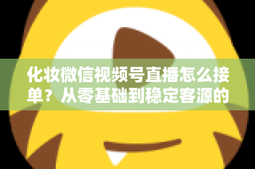 化妆微信视频号直播怎么接单？从零基础到稳定客源的全流程实战指南
