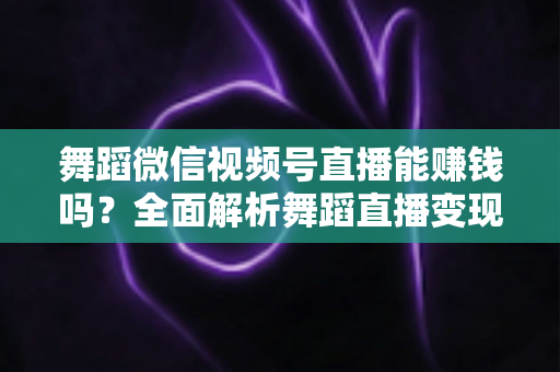 舞蹈微信视频号直播能赚钱吗？全面解析舞蹈直播变现渠道与实战攻略