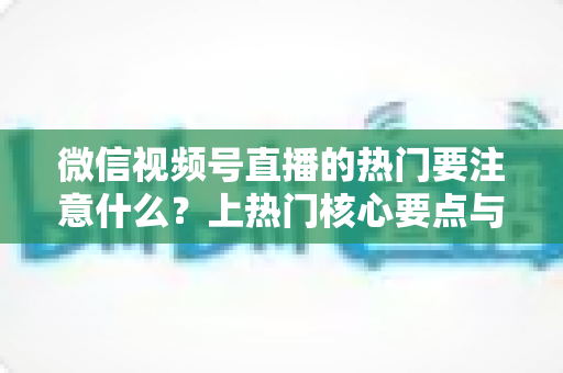 微信视频号直播的热门要注意什么？上热门核心要点与实战技巧全解析