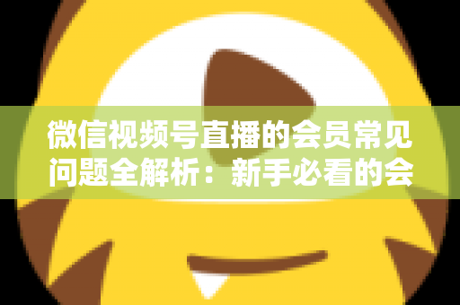 微信视频号直播的会员常见问题全解析:新手必看的会员功能使用指南 微信视频号直播的会员常见问题全解析:新手必看的会员功能使用指南