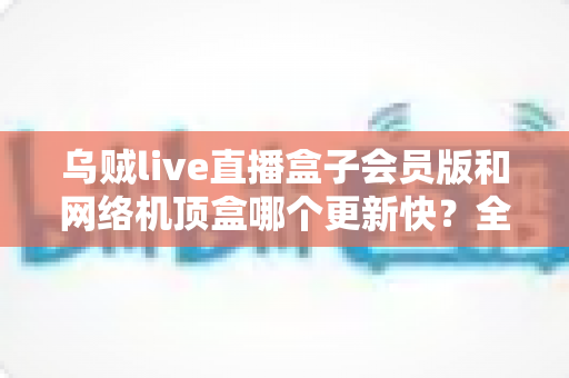 乌贼live直播盒子会员版和网络机顶盒哪个更新快?全面对比解析帮你选对家庭观影设备 乌贼live直播盒子会员版和网络机顶盒哪个更新快?全面对比解析帮你选对家庭观影设备