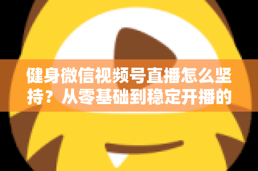 健身微信视频号直播怎么坚持？从零基础到稳定开播的实战心得分享