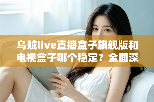 乌贼live直播盒子旗舰版和电视盒子哪个稳定？全面深度对比解析与选购指南