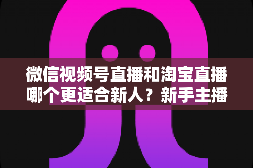 微信视频号直播和淘宝直播哪个更适合新人？新手主播平台选择与避坑全攻略