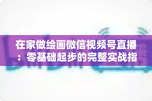 在家做绘画微信视频号直播：零基础起步的完整实战指南与变现攻略