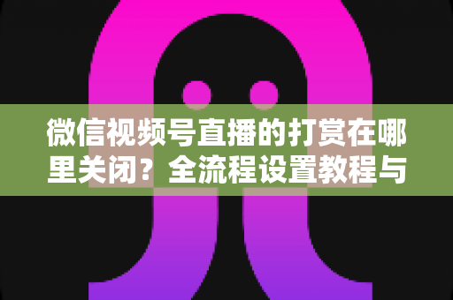 微信视频号直播的打赏在哪里关闭?全流程设置教程与常见问题一站式解答 微信视频号直播的打赏在哪里关闭?全流程设置教程与常见问题一站式解答