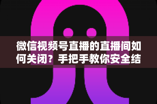 微信视频号直播的直播间如何关闭？手把手教你安全结束直播的完整指南