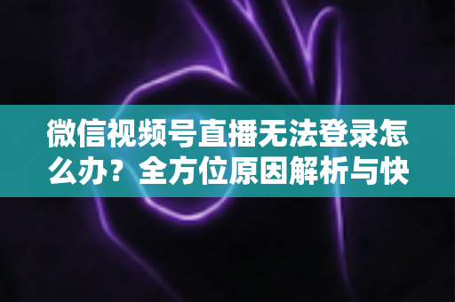 微信视频号直播无法登录怎么办？全方位原因解析与快速修复指南助你顺利开播