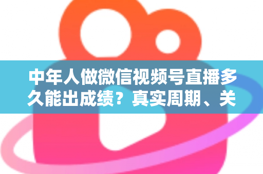 中年人做微信视频号直播多久能出成绩？真实周期、关键因素与加速出圈实用指南