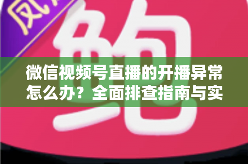 微信视频号直播的开播异常怎么办？全面排查指南与实用解决方案助您快速恢复直播