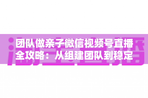 团队做亲子微信视频号直播全攻略：从组建团队到稳定变现的实战打法