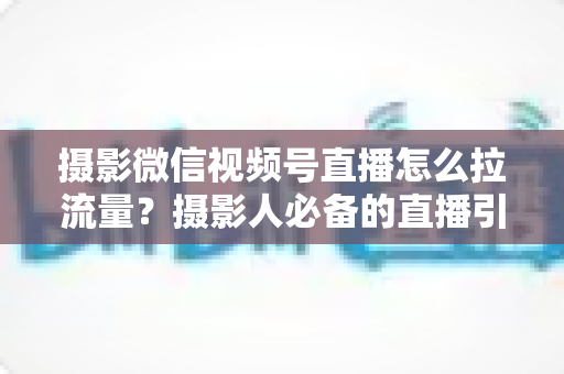 摄影微信视频号直播怎么拉流量？摄影人必备的直播引流涨粉实战指南