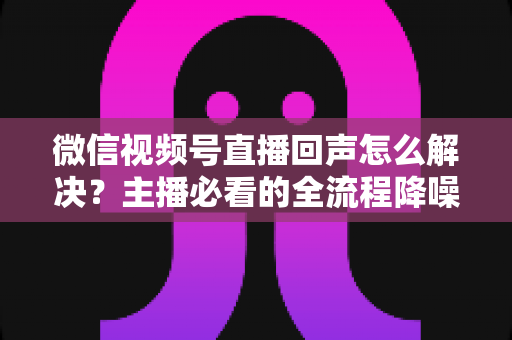微信视频号直播回声怎么解决？主播必看的全流程降噪指南与实用排查技巧