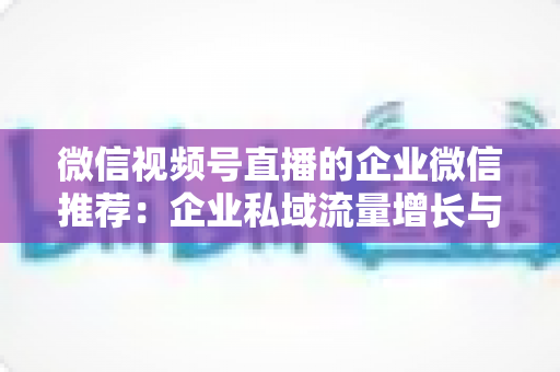 微信视频号直播的企业微信推荐：企业私域流量增长与转化的实战指南