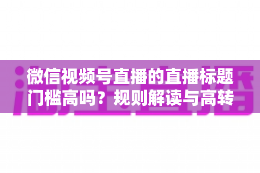 微信视频号直播的直播标题门槛高吗?规则解读与高转化标题创作全攻略 微信视频号直播的直播标题门槛高吗?规则解读与高转化标题创作全攻略
