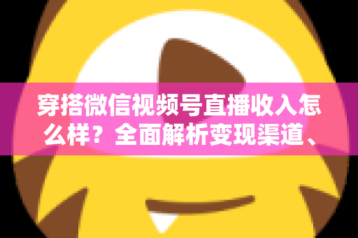 穿搭微信视频号直播收入怎么样？全面解析变现渠道、真实收入水平与涨粉赚钱秘诀