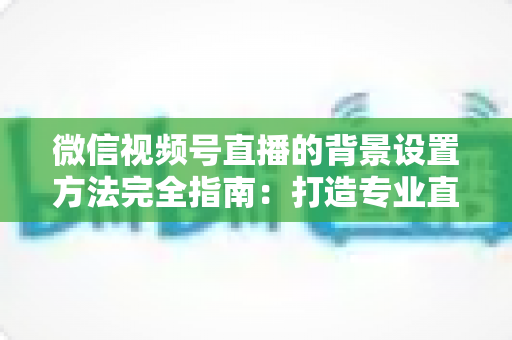 微信视频号直播的背景设置方法完全指南:打造专业直播间从背景开始 微信视频号直播的背景设置方法完全指南:打造专业直播间从背景开始