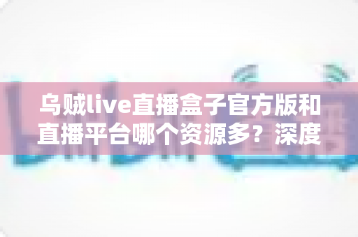 乌贼live直播盒子官方版和直播平台哪个资源多？深度对比分析与选择指南