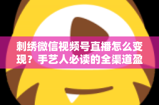 刺绣微信视频号直播怎么变现?手艺人必读的全渠道盈利指南 刺绣微信视频号直播怎么变现?手艺人必读的全渠道盈利指南