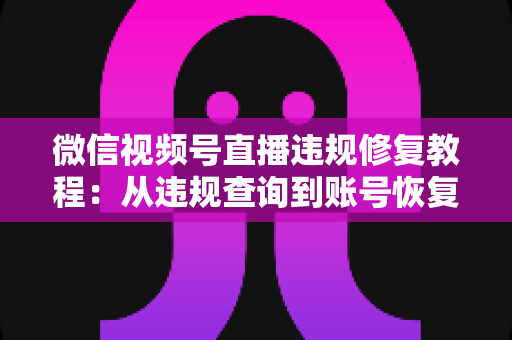 微信视频号直播违规修复教程：从违规查询到账号恢复的全流程实操指南