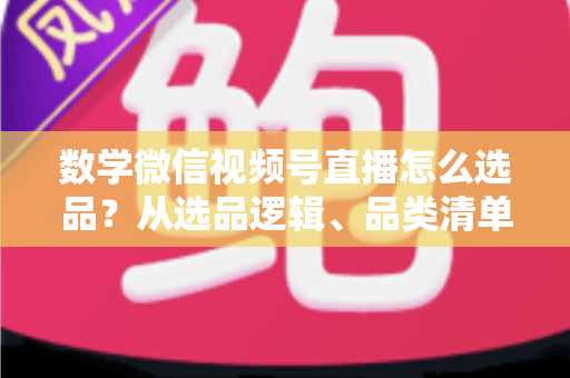 数学微信视频号直播怎么选品?从选品逻辑、品类清单到实战避坑的完整攻略 数学微信视频号直播怎么选品?从选品逻辑、品类清单到实战避坑的完整攻略