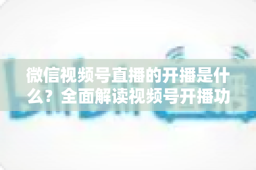 微信视频号直播的开播是什么？全面解读视频号开播功能、操作流程与运营价值