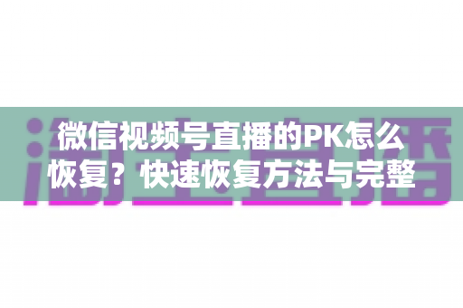 微信视频号直播的PK怎么恢复?快速恢复方法与完整避坑指南全解析 微信视频号直播的PK怎么恢复?快速恢复方法与完整避坑指南全解析