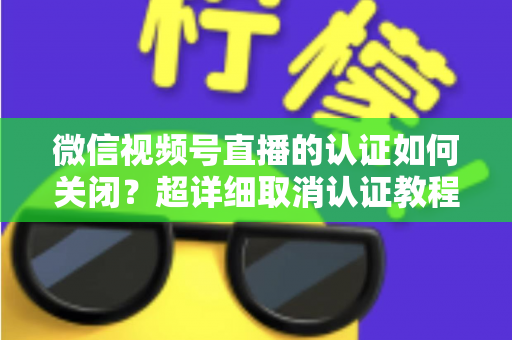 微信视频号直播的认证如何关闭？超详细取消认证教程、影响分析与常见问题解答