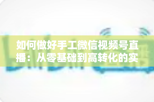 如何做好手工微信视频号直播:从零基础到高转化的实战全攻略 如何做好手工微信视频号直播:从零基础到高转化的实战全攻略