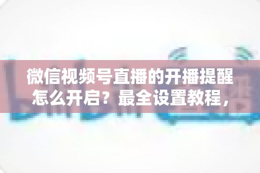 微信视频号直播的开播提醒怎么开启？最全设置教程，让你不再错过任何精彩直播