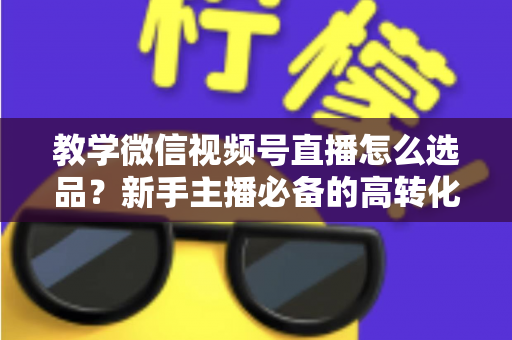 教学微信视频号直播怎么选品?新手主播必备的高转化选品实战全攻略 教学微信视频号直播怎么选品?新手主播必备的高转化选品实战全攻略