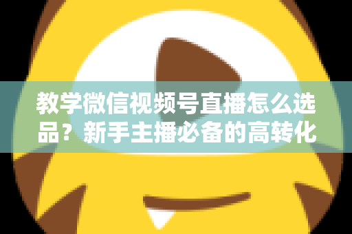 教学微信视频号直播怎么选品？新手主播必备的高转化选品实战全攻略