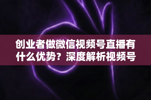 创业者做微信视频号直播有什么优势?深度解析视频号直播背后的流量红利与创业变现新机遇 创业者做微信视频号直播有什么优势?深度解析视频号直播背后的流量红利与创业变现新机遇