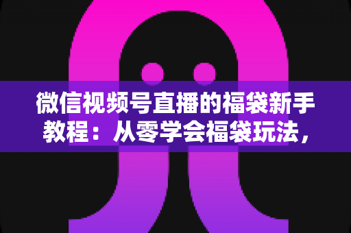 微信视频号直播的福袋新手教程：从零学会福袋玩法，让直播间人气与互动快速起飞