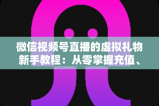 微信视频号直播的虚拟礼物新手教程：从零掌握充值、赠送与提现的全流程直播变现指南
