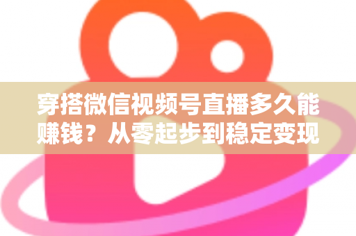 穿搭微信视频号直播多久能赚钱？从零起步到稳定变现的完整周期与实战攻略