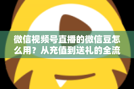 微信视频号直播的微信豆怎么用？从充值到送礼的全流程实用指南
