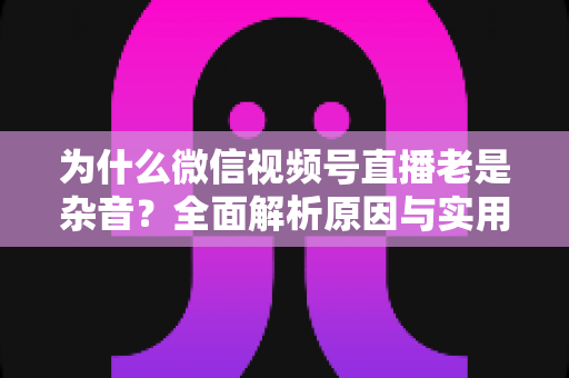 为什么微信视频号直播老是杂音？全面解析原因与实用解决方案指南