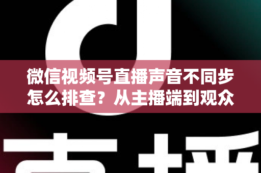 微信视频号直播声音不同步怎么排查？从主播端到观众端的全方位解决指南