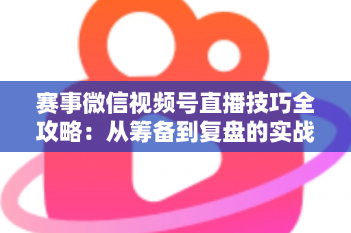 赛事微信视频号直播技巧全攻略：从筹备到复盘的实战宝典