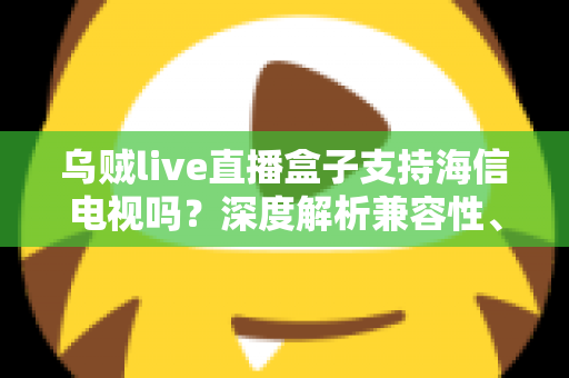 乌贼live直播盒子支持海信电视吗？深度解析兼容性、安装教程与实用技巧