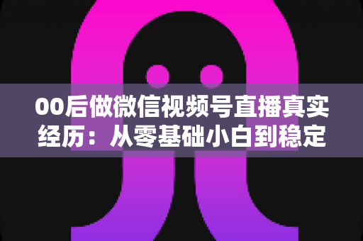 00后做微信视频号直播真实经历：从零基础小白到稳定开播的全程复盘与避坑指南