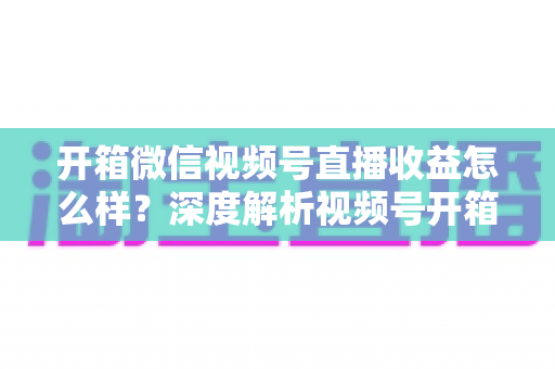 开箱微信视频号直播收益怎么样？深度解析视频号开箱直播的赚钱方式与真实收益水平