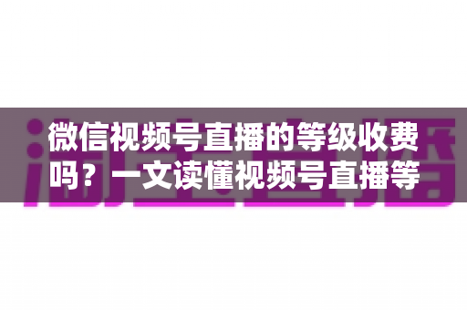 微信视频号直播的等级收费吗？一文读懂视频号直播等级制度与费用真相