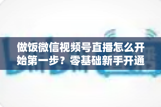 做饭微信视频号直播怎么开始第一步?零基础新手开通美食直播全流程指南 做饭微信视频号直播怎么开始第一步?零基础新手开通美食直播全流程指南