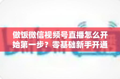 做饭微信视频号直播怎么开始第一步?零基础新手开通美食直播全流程指南 做饭微信视频号直播怎么开始第一步?零基础新手开通美食直播全流程指南